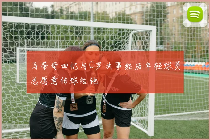马蒂奇回忆与C罗共事经历年轻球员总愿意传球给他