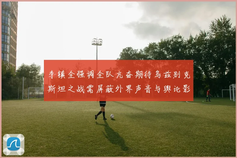 李镇全强调全队亢奋期待乌兹别克斯坦之战需屏蔽外界声音与舆论影响