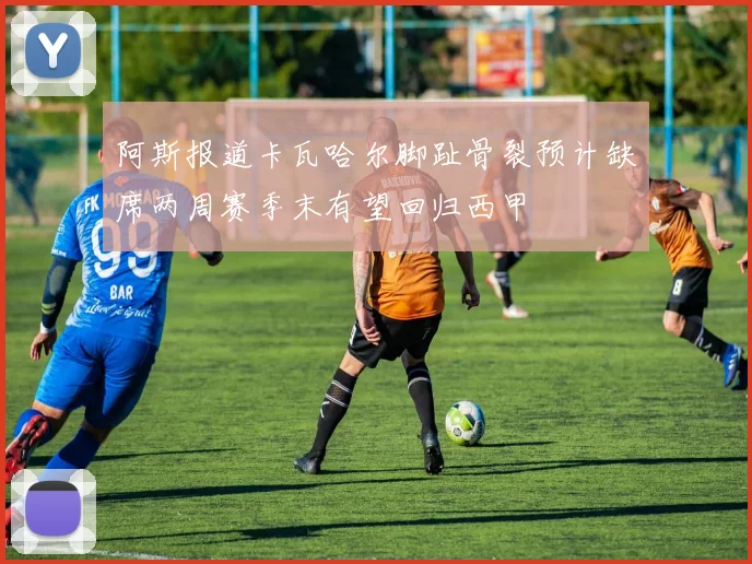 阿斯报道卡瓦哈尔脚趾骨裂预计缺席两周赛季末有望回归西甲
