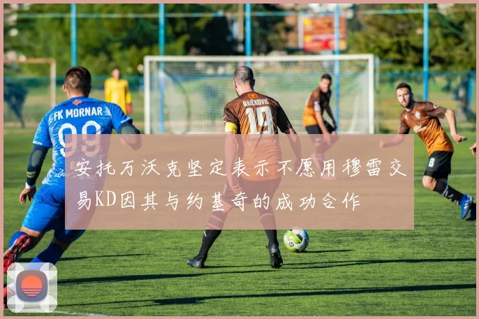 安托万沃克坚定表示不愿用穆雷交易KD因其与约基奇的成功合作