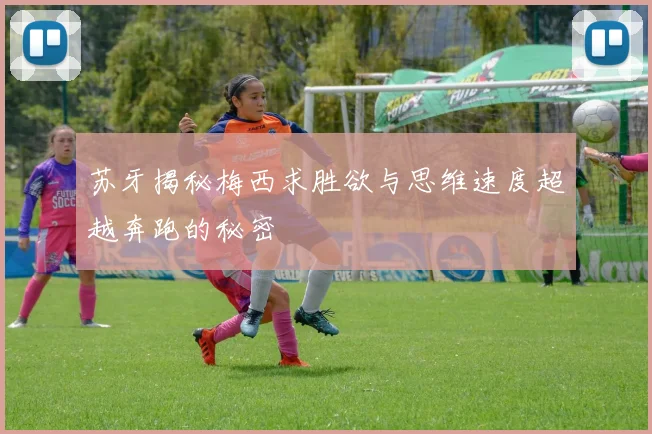 苏牙揭秘梅西求胜欲与思维速度超越奔跑的秘密