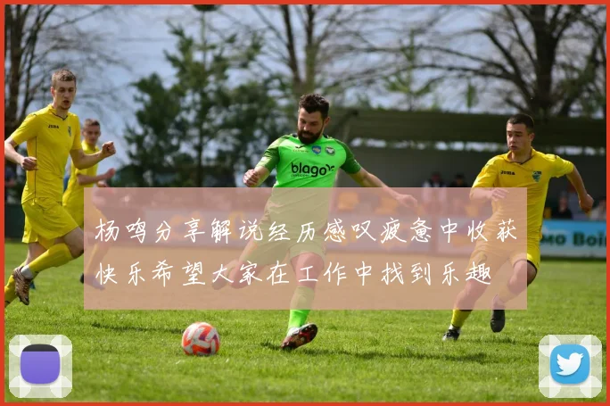 杨鸣分享解说经历感叹疲惫中收获快乐希望大家在工作中找到乐趣