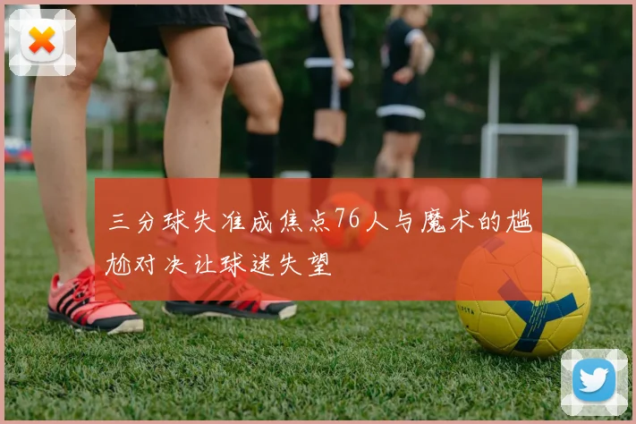 三分球失准成焦点76人与魔术的尴尬对决让球迷失望