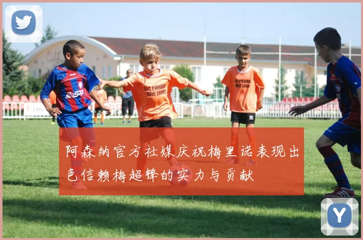 阿森纳官方社媒庆祝梅里诺表现出色信赖梅超锋的实力与贡献