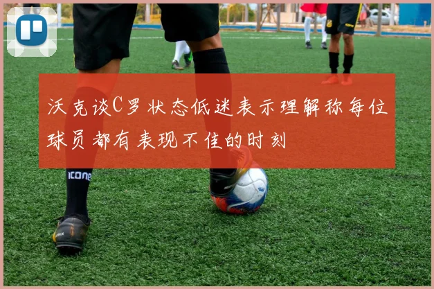 沃克谈C罗状态低迷表示理解称每位球员都有表现不佳的时刻