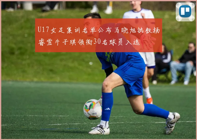 U17女足集训名单公布马晓旭执教杨睿雪牛子琪领衔30名球员入选