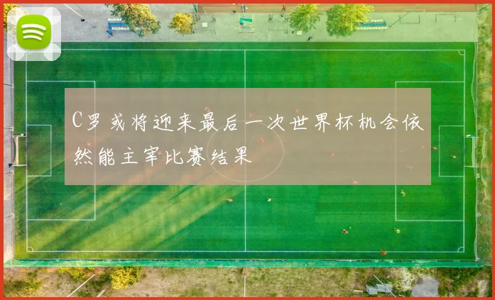 C罗或将迎来最后一次世界杯机会依然能主宰比赛结果