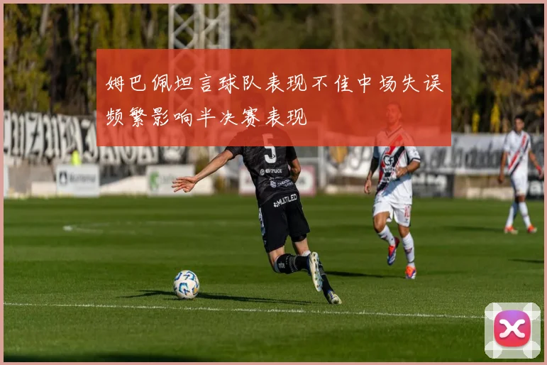 姆巴佩坦言球队表现不佳中场失误频繁影响半决赛表现