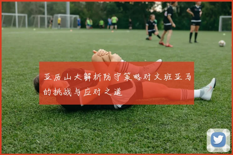 亚历山大解析防守策略对文班亚马的挑战与应对之道