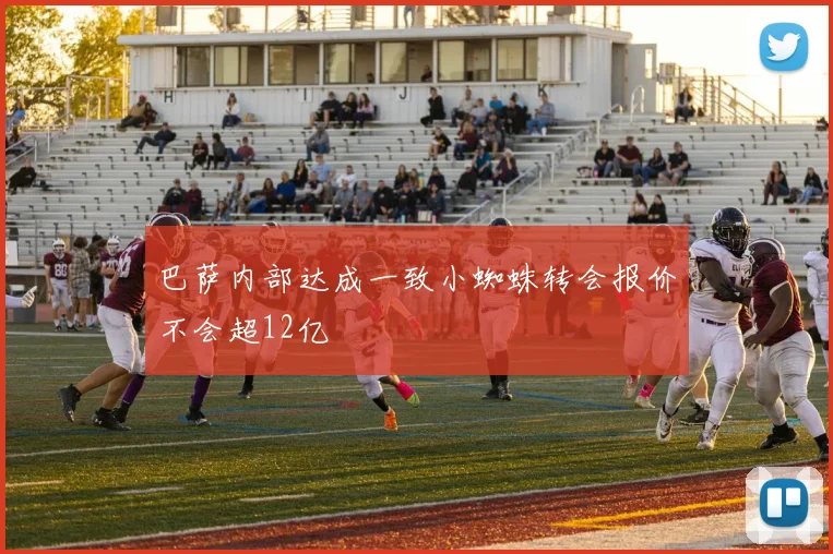 巴萨内部达成一致小蜘蛛转会报价不会超12亿