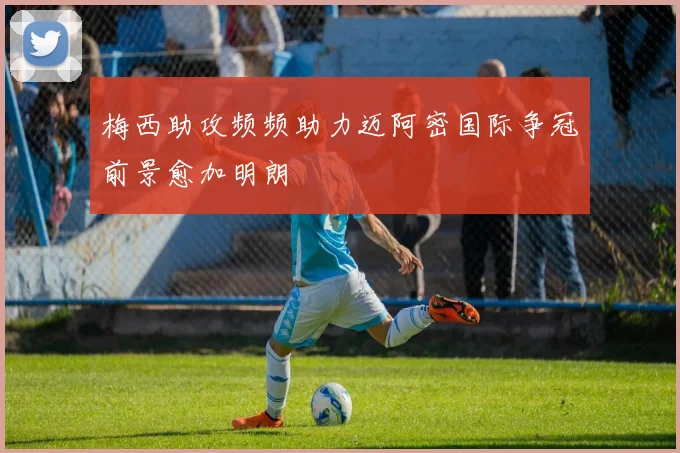 梅西助攻频频助力迈阿密国际争冠前景愈加明朗