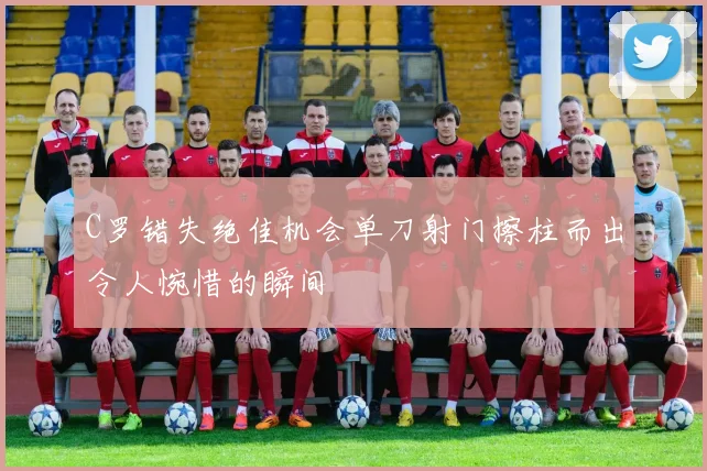 C罗错失绝佳机会单刀射门擦柱而出令人惋惜的瞬间