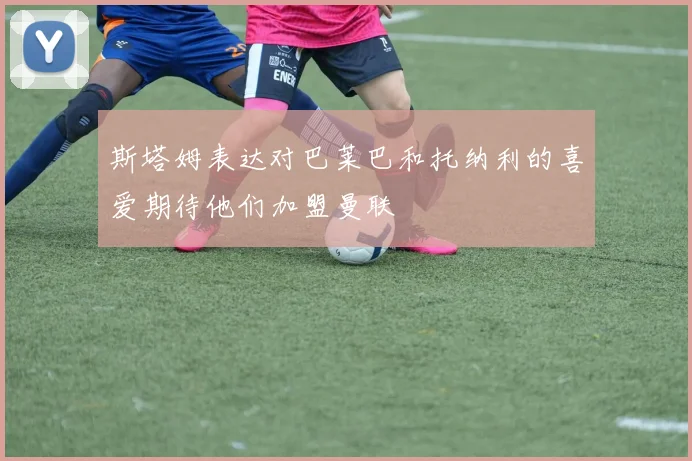 斯塔姆表达对巴莱巴和托纳利的喜爱期待他们加盟曼联