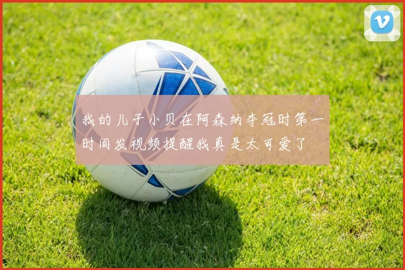我的儿子小贝在阿森纳夺冠时第一时间发视频提醒我真是太可爱了