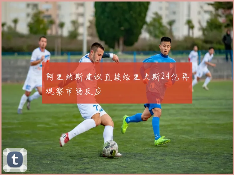 阿里纳斯建议直接给里夫斯24亿再观察市场反应