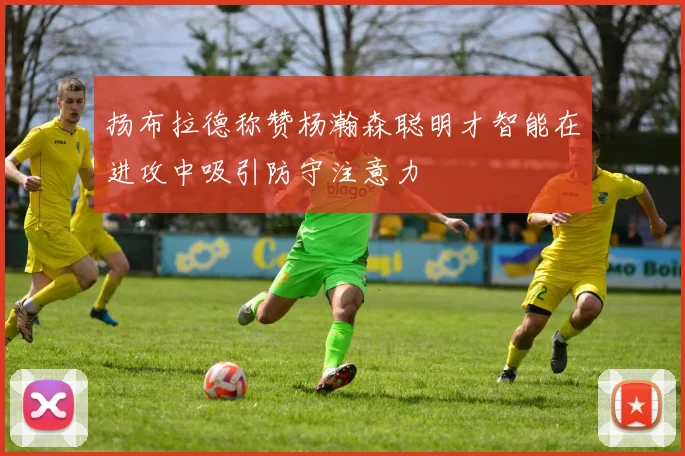 扬布拉德称赞杨瀚森聪明才智能在进攻中吸引防守注意力