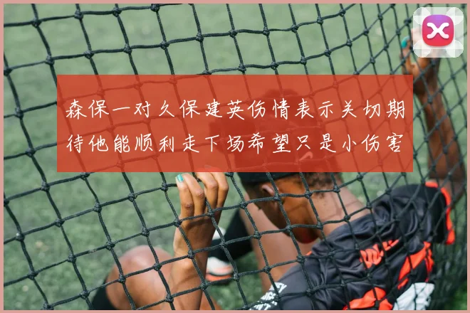 森保一对久保建英伤情表示关切期待他能顺利走下场希望只是小伤害