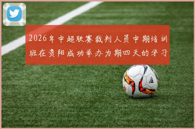 2026年中超联赛裁判人员中期培训班在贵阳成功举办为期四天的学习与交流活动