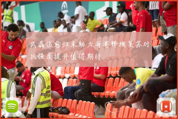 武磊伤愈归来助力海港锋线复苏对抗强度提升值得期待