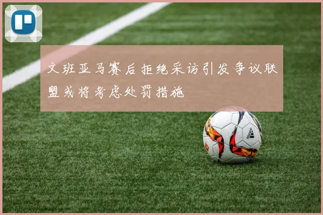 文班亚马赛后拒绝采访引发争议联盟或将考虑处罚措施