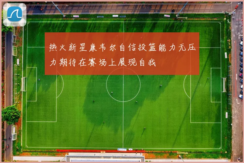 热火新星康韦尔自信投篮能力无压力期待在赛场上展现自我