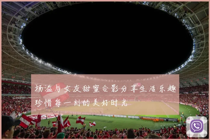 杨溢与女友甜蜜合影分享生活乐趣珍惜每一刻的美好时光