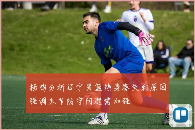 杨鸣分析辽宁男篮热身赛失利原因强调末节防守问题需加强