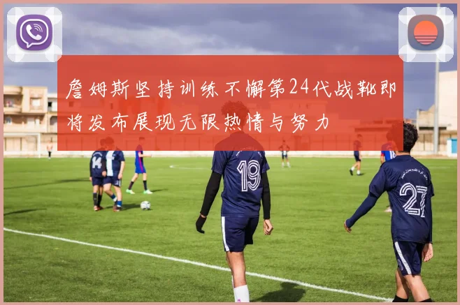 詹姆斯坚持训练不懈第24代战靴即将发布展现无限热情与努力