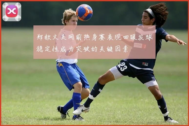 郑钦文美网前热身赛表现回暖发球稳定性成为突破的关键因素