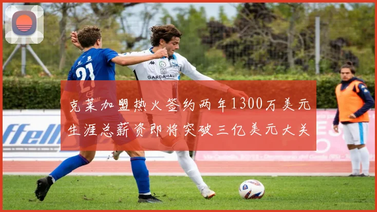 克莱加盟热火签约两年1300万美元生涯总薪资即将突破三亿美元大关
