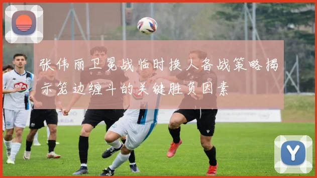 张伟丽卫冕战临时换人备战策略揭示笼边缠斗的关键胜负因素